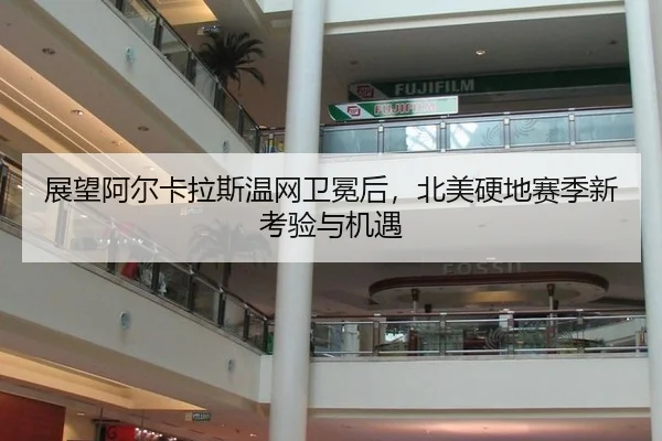 展望阿尔卡拉斯温网卫冕后，北美硬地赛季新考验与机遇