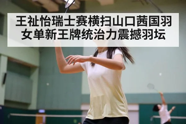王祉怡瑞士赛横扫山口茜国羽女单新王牌统治力震撼羽坛